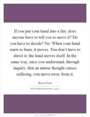 If you put your hand into a fire, does anyone have to tell you to move it? Do you have to decide? No: When your hand starts to burn, it moves. You don’t have to direct it; the hand moves itself. In the same way, once you understand, through inquiry, that an untrue thought causes suffering, you move away from it Picture Quote #1