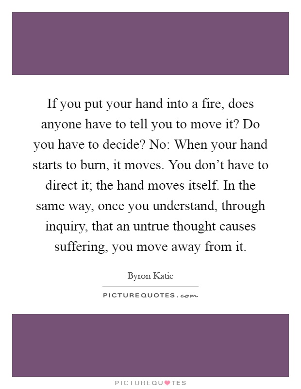 If you put your hand into a fire, does anyone have to tell you to move it? Do you have to decide? No: When your hand starts to burn, it moves. You don't have to direct it; the hand moves itself. In the same way, once you understand, through inquiry, that an untrue thought causes suffering, you move away from it Picture Quote #1