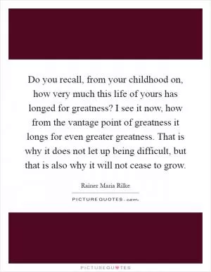 Do you recall, from your childhood on, how very much this life of yours has longed for greatness? I see it now, how from the vantage point of greatness it longs for even greater greatness. That is why it does not let up being difficult, but that is also why it will not cease to grow Picture Quote #1