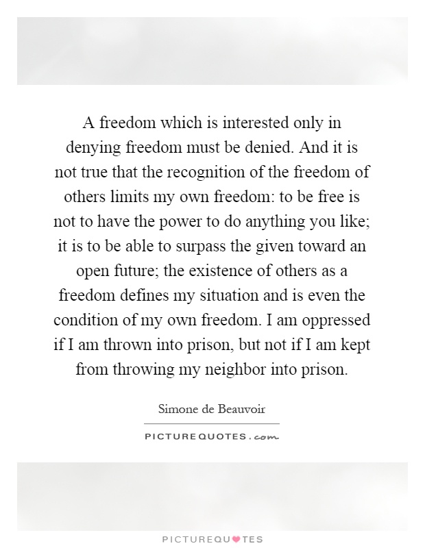 A freedom which is interested only in denying freedom must be denied. And it is not true that the recognition of the freedom of others limits my own freedom: to be free is not to have the power to do anything you like; it is to be able to surpass the given toward an open future; the existence of others as a freedom defines my situation and is even the condition of my own freedom. I am oppressed if I am thrown into prison, but not if I am kept from throwing my neighbor into prison Picture Quote #1