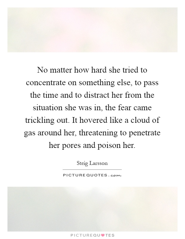 No matter how hard she tried to concentrate on something else, to pass the time and to distract her from the situation she was in, the fear came trickling out. It hovered like a cloud of gas around her, threatening to penetrate her pores and poison her Picture Quote #1