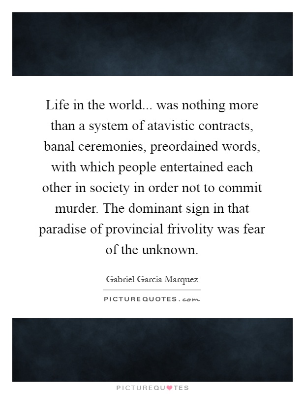 Life in the world... was nothing more than a system of atavistic contracts, banal ceremonies, preordained words, with which people entertained each other in society in order not to commit murder. The dominant sign in that paradise of provincial frivolity was fear of the unknown Picture Quote #1