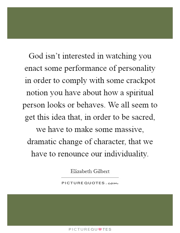 God isn’t interested in watching you enact some performance of personality in order to comply with some crackpot notion you have about how a spiritual person looks or behaves. We all seem to get this idea that, in order to be sacred, we have to make some massive, dramatic change of character, that we have to renounce our individuality Picture Quote #1