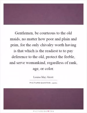 Gentlemen, be courteous to the old maids, no matter how poor and plain and prim, for the only chivalry worth having is that which is the readiest to to pay deference to the old, protect the feeble, and serve womankind, regardless of rank, age, or color Picture Quote #1