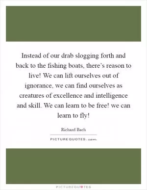 Instead of our drab slogging forth and back to the fishing boats, there’s reason to live! We can lift ourselves out of ignorance, we can find ourselves as creatures of excellence and intelligence and skill. We can learn to be free! we can learn to fly! Picture Quote #1
