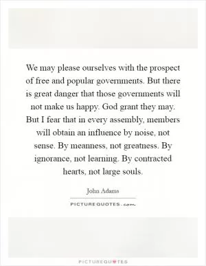 We may please ourselves with the prospect of free and popular governments. But there is great danger that those governments will not make us happy. God grant they may. But I fear that in every assembly, members will obtain an influence by noise, not sense. By meanness, not greatness. By ignorance, not learning. By contracted hearts, not large souls Picture Quote #1