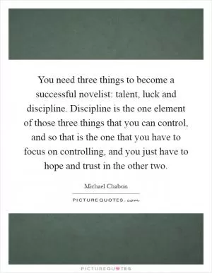 You need three things to become a successful novelist: talent, luck and discipline. Discipline is the one element of those three things that you can control, and so that is the one that you have to focus on controlling, and you just have to hope and trust in the other two Picture Quote #1