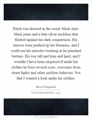 Patch was dressed in the usual: black shirt, black jeans and a thin silver necklace that flashed against his dark complexion. His sleeves were pushed up his forearms, and I could see his muscles working as he punched buttons. He was tall and lean and hard, and I wouldn’t have been surprised if under his clothes he bore several scars, souvenirs from street fights and other reckless behavior. Not that I wanted a look under his clothes Picture Quote #1