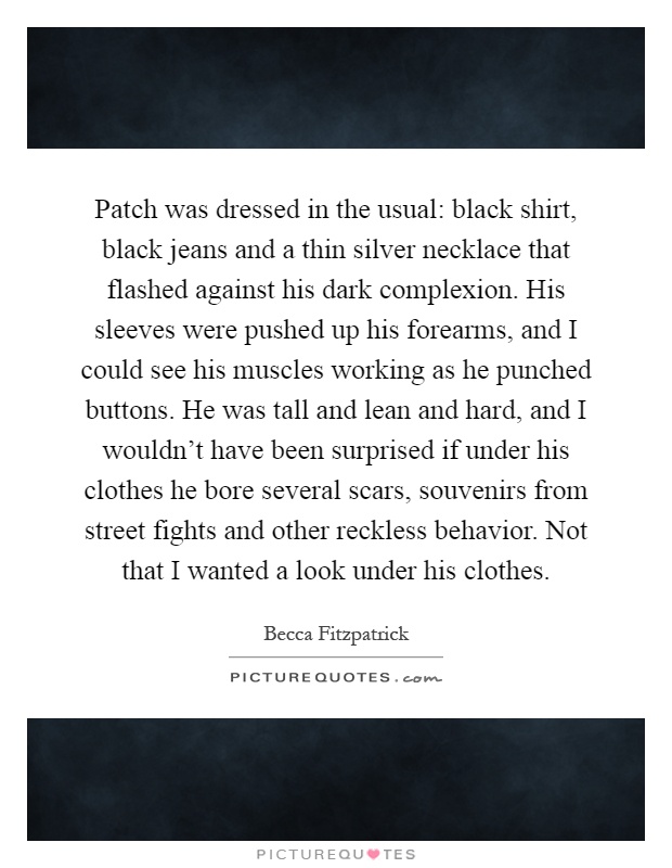 Patch was dressed in the usual: black shirt, black jeans and a thin silver necklace that flashed against his dark complexion. His sleeves were pushed up his forearms, and I could see his muscles working as he punched buttons. He was tall and lean and hard, and I wouldn't have been surprised if under his clothes he bore several scars, souvenirs from street fights and other reckless behavior. Not that I wanted a look under his clothes Picture Quote #1