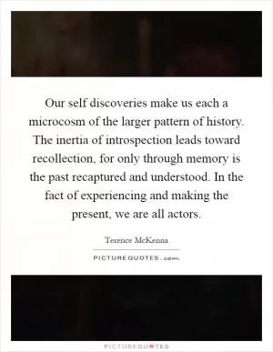 Our self discoveries make us each a microcosm of the larger pattern of history. The inertia of introspection leads toward recollection, for only through memory is the past recaptured and understood. In the fact of experiencing and making the present, we are all actors Picture Quote #1