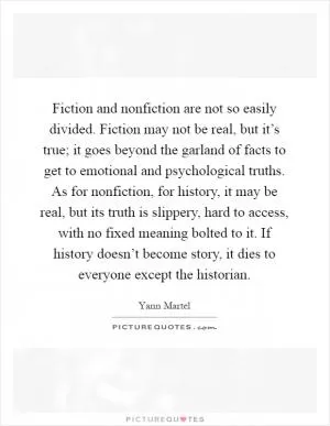 Fiction and nonfiction are not so easily divided. Fiction may not be real, but it’s true; it goes beyond the garland of facts to get to emotional and psychological truths. As for nonfiction, for history, it may be real, but its truth is slippery, hard to access, with no fixed meaning bolted to it. If history doesn’t become story, it dies to everyone except the historian Picture Quote #1