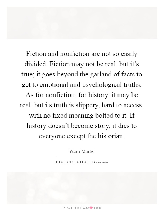 Fiction and nonfiction are not so easily divided. Fiction may not be real, but it's true; it goes beyond the garland of facts to get to emotional and psychological truths. As for nonfiction, for history, it may be real, but its truth is slippery, hard to access, with no fixed meaning bolted to it. If history doesn't become story, it dies to everyone except the historian Picture Quote #1
