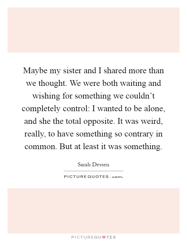 Maybe my sister and I shared more than we thought. We were both waiting and wishing for something we couldn't completely control: I wanted to be alone, and she the total opposite. It was weird, really, to have something so contrary in common. But at least it was something Picture Quote #1