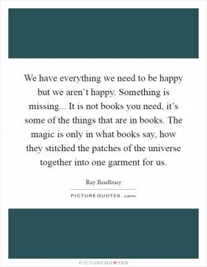 We have everything we need to be happy but we aren’t happy. Something is missing... It is not books you need, it’s some of the things that are in books. The magic is only in what books say, how they stitched the patches of the universe together into one garment for us Picture Quote #1
