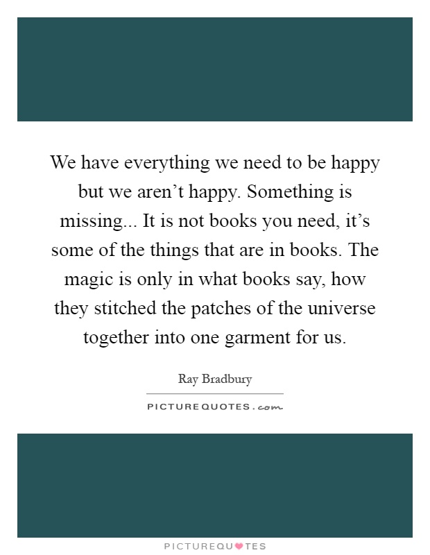 We have everything we need to be happy but we aren't happy. Something is missing... It is not books you need, it's some of the things that are in books. The magic is only in what books say, how they stitched the patches of the universe together into one garment for us Picture Quote #1
