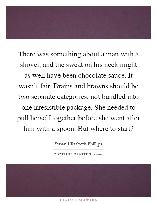 There was something about a man with a shovel, and the sweat on his neck might as well have been chocolate sauce. It wasn't fair. Brains and brawns should be two separate categories, not bundled into one irresistible package. She needed to pull herself together before she went after him with a spoon. But where to start? Picture Quote #1