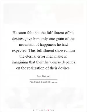 He soon felt that the fulfillment of his desires gave him only one grain of the mountain of happiness he had expected. This fulfillment showed him the eternal error men make in imagining that their happiness depends on the realization of their desires Picture Quote #1