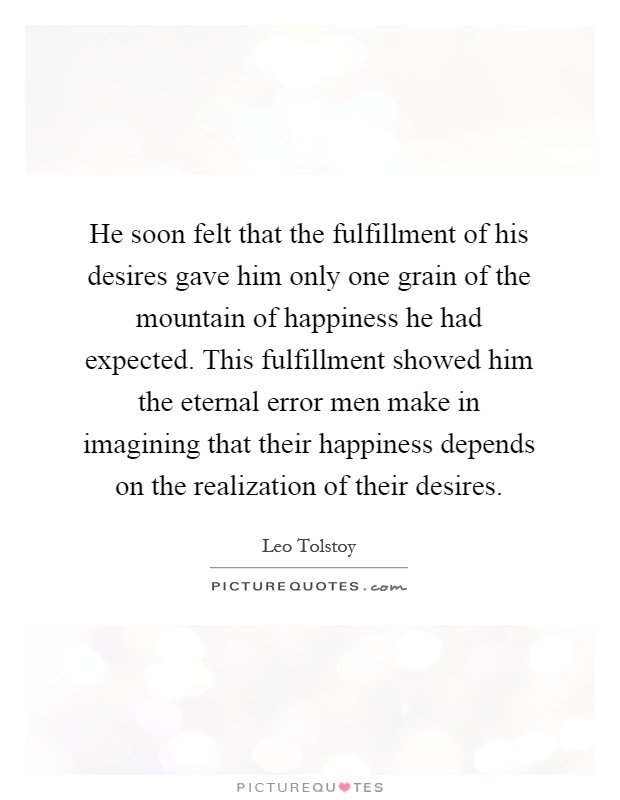 He soon felt that the fulfillment of his desires gave him only one grain of the mountain of happiness he had expected. This fulfillment showed him the eternal error men make in imagining that their happiness depends on the realization of their desires Picture Quote #1