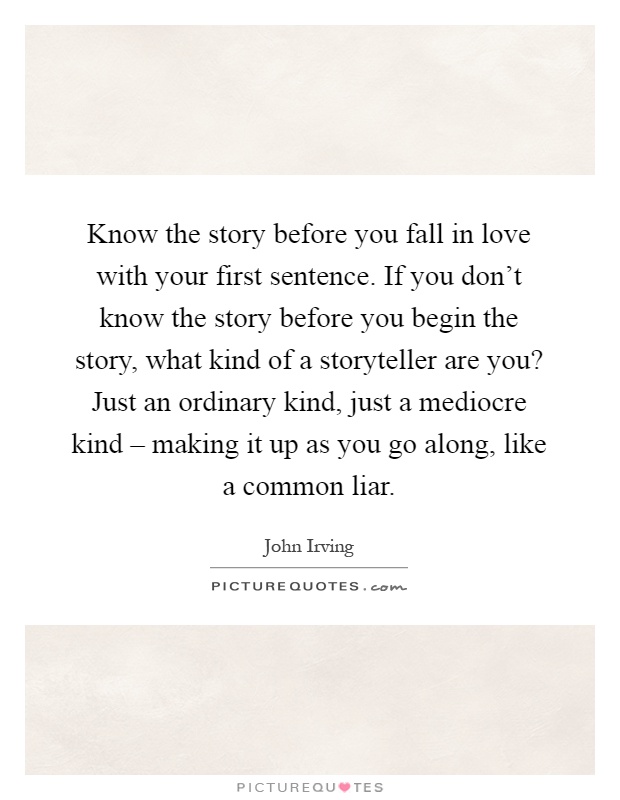 Know the story before you fall in love with your first sentence. If you don't know the story before you begin the story, what kind of a storyteller are you? Just an ordinary kind, just a mediocre kind – making it up as you go along, like a common liar Picture Quote #1
