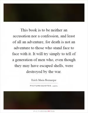 This book is to be neither an accusation nor a confession, and least of all an adventure, for death is not an adventure to those who stand face to face with it. It will try simply to tell of a generation of men who, even though they may have escaped shells, were destroyed by the war Picture Quote #1