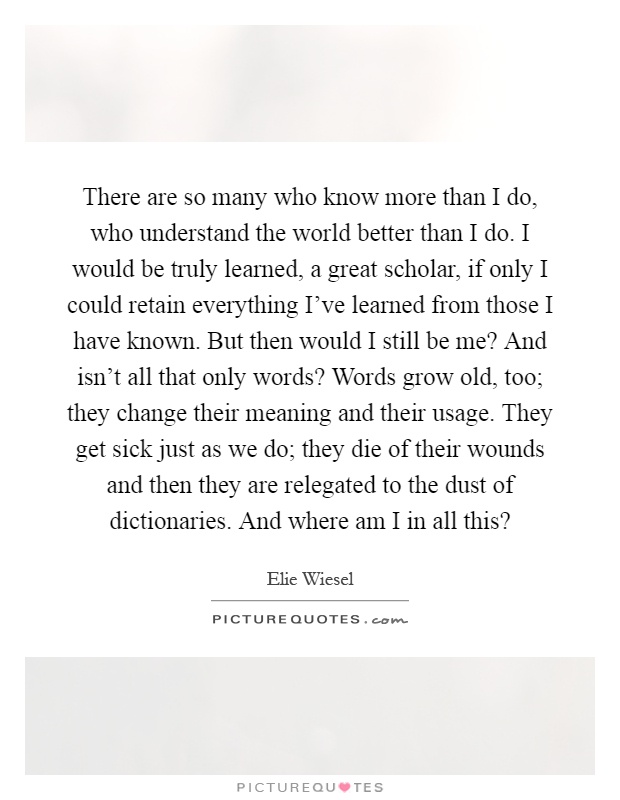 There are so many who know more than I do, who understand the world better than I do. I would be truly learned, a great scholar, if only I could retain everything I've learned from those I have known. But then would I still be me? And isn't all that only words? Words grow old, too; they change their meaning and their usage. They get sick just as we do; they die of their wounds and then they are relegated to the dust of dictionaries. And where am I in all this? Picture Quote #1