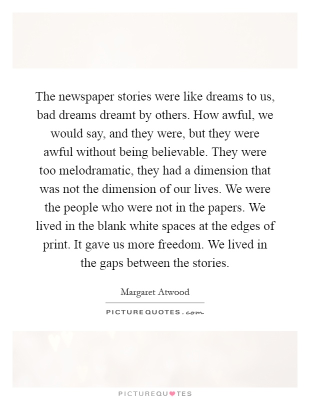 The newspaper stories were like dreams to us, bad dreams dreamt by others. How awful, we would say, and they were, but they were awful without being believable. They were too melodramatic, they had a dimension that was not the dimension of our lives. We were the people who were not in the papers. We lived in the blank white spaces at the edges of print. It gave us more freedom. We lived in the gaps between the stories Picture Quote #1