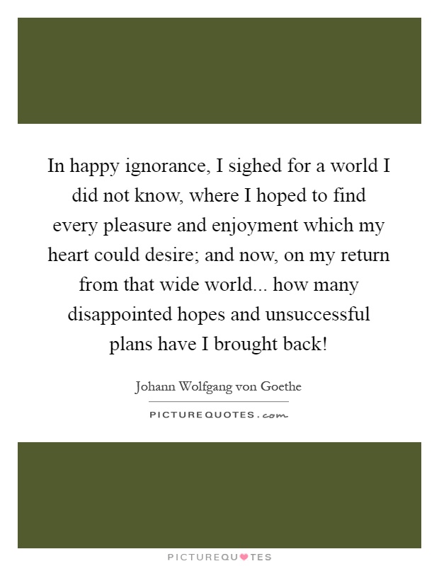 In happy ignorance, I sighed for a world I did not know, where I hoped to find every pleasure and enjoyment which my heart could desire; and now, on my return from that wide world... how many disappointed hopes and unsuccessful plans have I brought back! Picture Quote #1