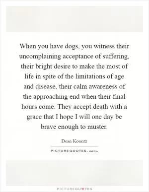 When you have dogs, you witness their uncomplaining acceptance of suffering, their bright desire to make the most of life in spite of the limitations of age and disease, their calm awareness of the approaching end when their final hours come. They accept death with a grace that I hope I will one day be brave enough to muster Picture Quote #1