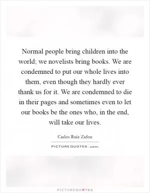 Normal people bring children into the world; we novelists bring books. We are condemned to put our whole lives into them, even though they hardly ever thank us for it. We are condemned to die in their pages and sometimes even to let our books be the ones who, in the end, will take our lives Picture Quote #1
