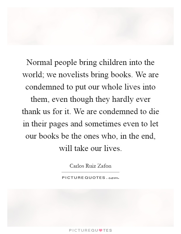 Normal people bring children into the world; we novelists bring books. We are condemned to put our whole lives into them, even though they hardly ever thank us for it. We are condemned to die in their pages and sometimes even to let our books be the ones who, in the end, will take our lives Picture Quote #1