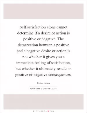 Self satisfaction alone cannot determine if a desire or action is positive or negative. The demarcation between a positive and a negative desire or action is not whether it gives you a immediate feeling of satisfaction, but whether it ultimately results in positive or negative consequences Picture Quote #1