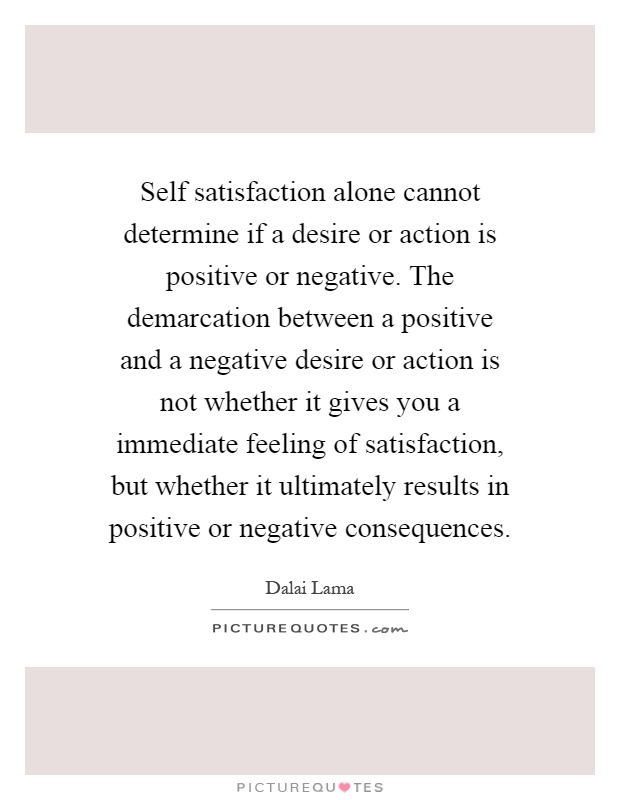 Self satisfaction alone cannot determine if a desire or action is positive or negative. The demarcation between a positive and a negative desire or action is not whether it gives you a immediate feeling of satisfaction, but whether it ultimately results in positive or negative consequences Picture Quote #1