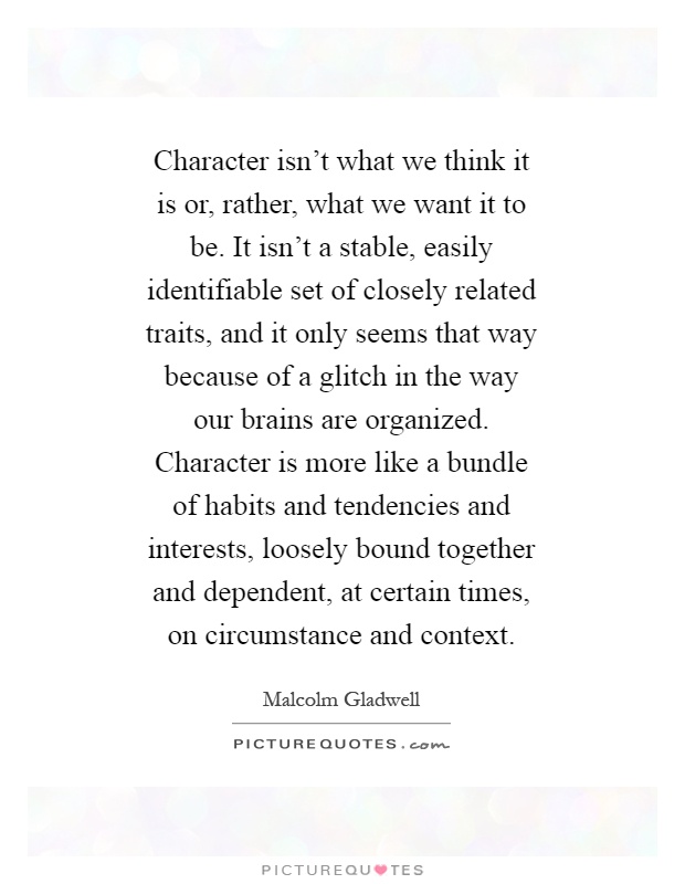 Character isn't what we think it is or, rather, what we want it to be. It isn't a stable, easily identifiable set of closely related traits, and it only seems that way because of a glitch in the way our brains are organized. Character is more like a bundle of habits and tendencies and interests, loosely bound together and dependent, at certain times, on circumstance and context Picture Quote #1