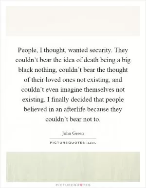 People, I thought, wanted security. They couldn’t bear the idea of death being a big black nothing, couldn’t bear the thought of their loved ones not existing, and couldn’t even imagine themselves not existing. I finally decided that people believed in an afterlife because they couldn’t bear not to Picture Quote #1