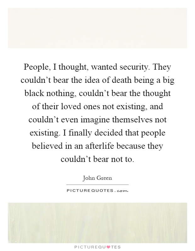 People, I thought, wanted security. They couldn't bear the idea of death being a big black nothing, couldn't bear the thought of their loved ones not existing, and couldn't even imagine themselves not existing. I finally decided that people believed in an afterlife because they couldn't bear not to Picture Quote #1