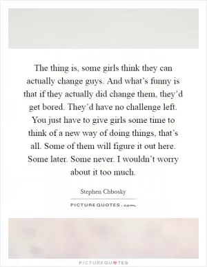 The thing is, some girls think they can actually change guys. And what’s funny is that if they actually did change them, they’d get bored. They’d have no challenge left. You just have to give girls some time to think of a new way of doing things, that’s all. Some of them will figure it out here. Some later. Some never. I wouldn’t worry about it too much Picture Quote #1