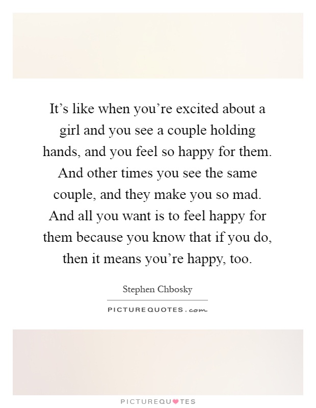 It's like when you're excited about a girl and you see a couple holding hands, and you feel so happy for them. And other times you see the same couple, and they make you so mad. And all you want is to feel happy for them because you know that if you do, then it means you're happy, too Picture Quote #1