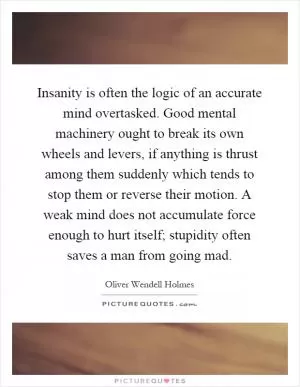 Insanity is often the logic of an accurate mind overtasked. Good mental machinery ought to break its own wheels and levers, if anything is thrust among them suddenly which tends to stop them or reverse their motion. A weak mind does not accumulate force enough to hurt itself; stupidity often saves a man from going mad Picture Quote #1