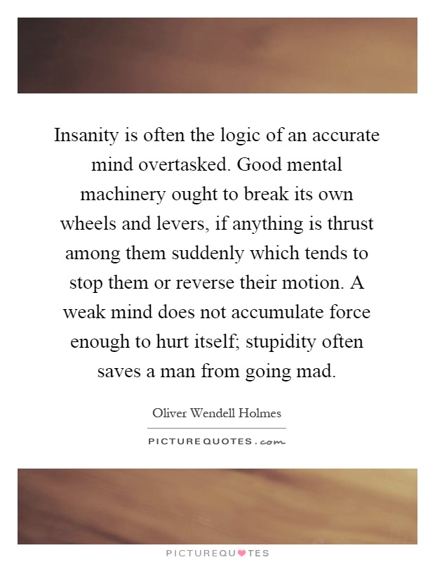 Insanity is often the logic of an accurate mind overtasked. Good mental machinery ought to break its own wheels and levers, if anything is thrust among them suddenly which tends to stop them or reverse their motion. A weak mind does not accumulate force enough to hurt itself; stupidity often saves a man from going mad Picture Quote #1