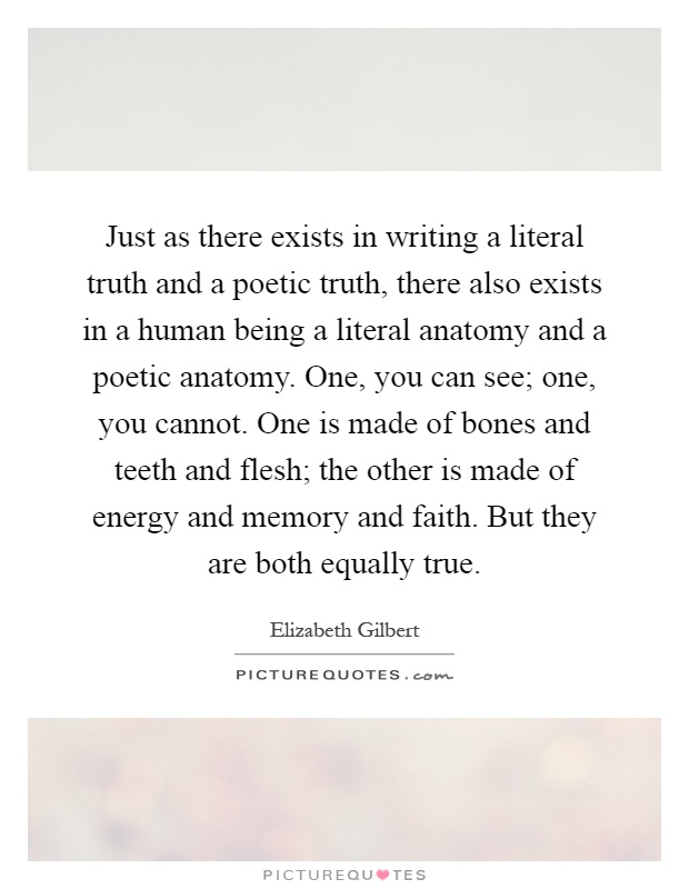 Just as there exists in writing a literal truth and a poetic truth, there also exists in a human being a literal anatomy and a poetic anatomy. One, you can see; one, you cannot. One is made of bones and teeth and flesh; the other is made of energy and memory and faith. But they are both equally true Picture Quote #1