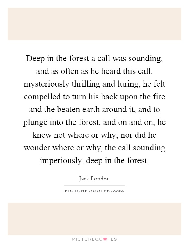 Deep in the forest a call was sounding, and as often as he heard this call, mysteriously thrilling and luring, he felt compelled to turn his back upon the fire and the beaten earth around it, and to plunge into the forest, and on and on, he knew not where or why; nor did he wonder where or why, the call sounding imperiously, deep in the forest Picture Quote #1