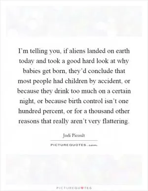 I’m telling you, if aliens landed on earth today and took a good hard look at why babies get born, they’d conclude that most people had children by accident, or because they drink too much on a certain night, or because birth control isn’t one hundred percent, or for a thousand other reasons that really aren’t very flattering Picture Quote #1