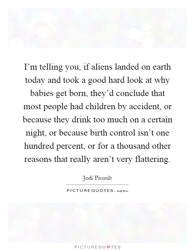 I'm telling you, if aliens landed on earth today and took a good hard look at why babies get born, they'd conclude that most people had children by accident, or because they drink too much on a certain night, or because birth control isn't one hundred percent, or for a thousand other reasons that really aren't very flattering Picture Quote #1