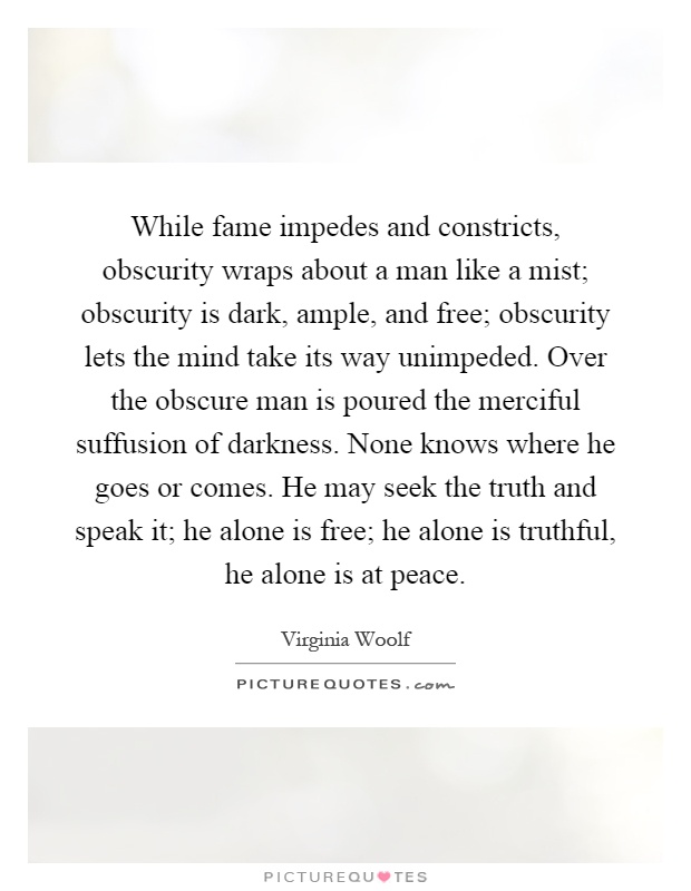 While fame impedes and constricts, obscurity wraps about a man like a mist; obscurity is dark, ample, and free; obscurity lets the mind take its way unimpeded. Over the obscure man is poured the merciful suffusion of darkness. None knows where he goes or comes. He may seek the truth and speak it; he alone is free; he alone is truthful, he alone is at peace Picture Quote #1