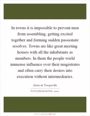 In towns it is impossible to prevent men from assembling, getting excited together and forming sudden passionate resolves. Towns are like great meeting houses with all the inhabitants as members. In them the people wield immense influence over their magistrates and often carry their desires into execution without intermediaries Picture Quote #1