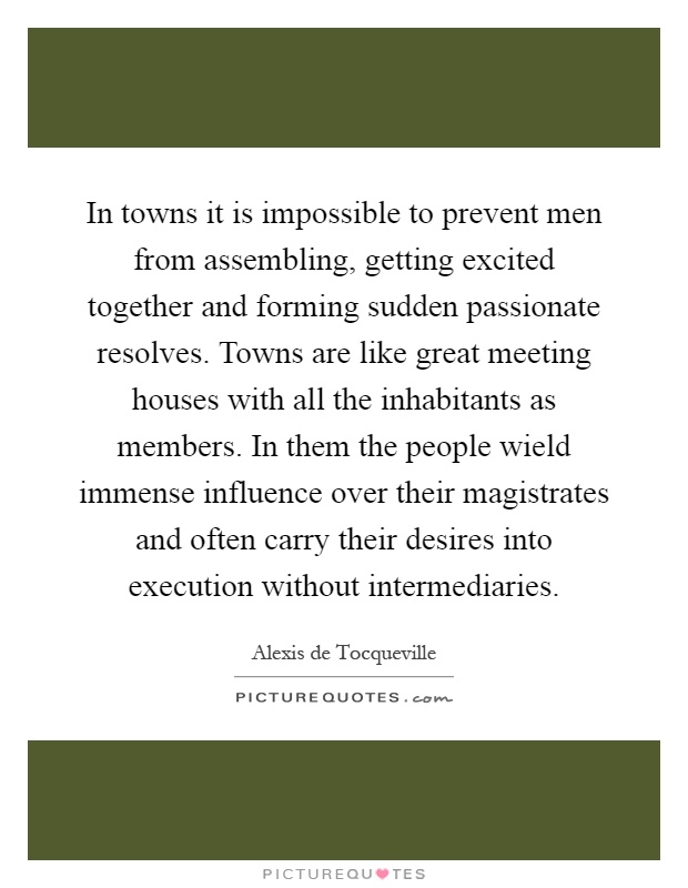 In towns it is impossible to prevent men from assembling, getting excited together and forming sudden passionate resolves. Towns are like great meeting houses with all the inhabitants as members. In them the people wield immense influence over their magistrates and often carry their desires into execution without intermediaries Picture Quote #1