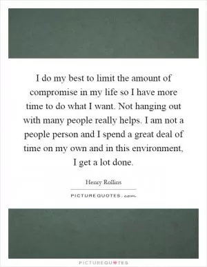 I do my best to limit the amount of compromise in my life so I have more time to do what I want. Not hanging out with many people really helps. I am not a people person and I spend a great deal of time on my own and in this environment, I get a lot done Picture Quote #1