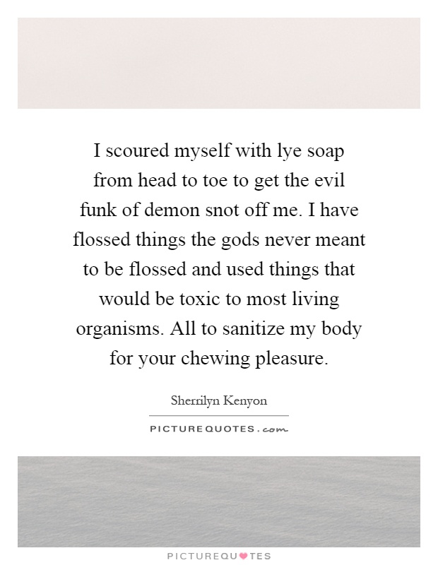 I scoured myself with lye soap from head to toe to get the evil funk of demon snot off me. I have flossed things the gods never meant to be flossed and used things that would be toxic to most living organisms. All to sanitize my body for your chewing pleasure Picture Quote #1