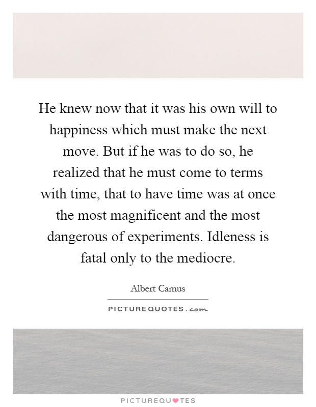 He knew now that it was his own will to happiness which must make the next move. But if he was to do so, he realized that he must come to terms with time, that to have time was at once the most magnificent and the most dangerous of experiments. Idleness is fatal only to the mediocre Picture Quote #1