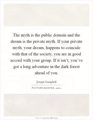 The myth is the public domain and the dream is the private myth. If your private myth, your dream, happens to coincide with that of the society, you are in good accord with your group. If it isn’t, you’ve got a long adventure in the dark forest ahead of you Picture Quote #1